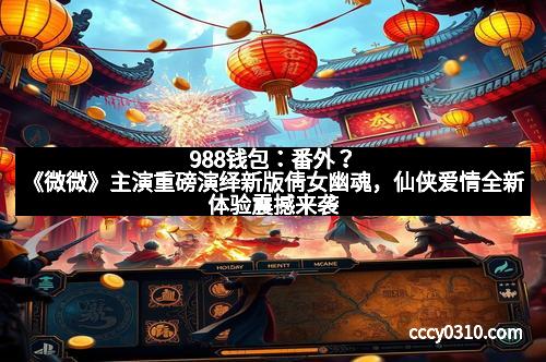 988钱包：番外？《微微》主演重磅演绎新版倩女幽魂，仙侠爱情全新体验震撼来袭